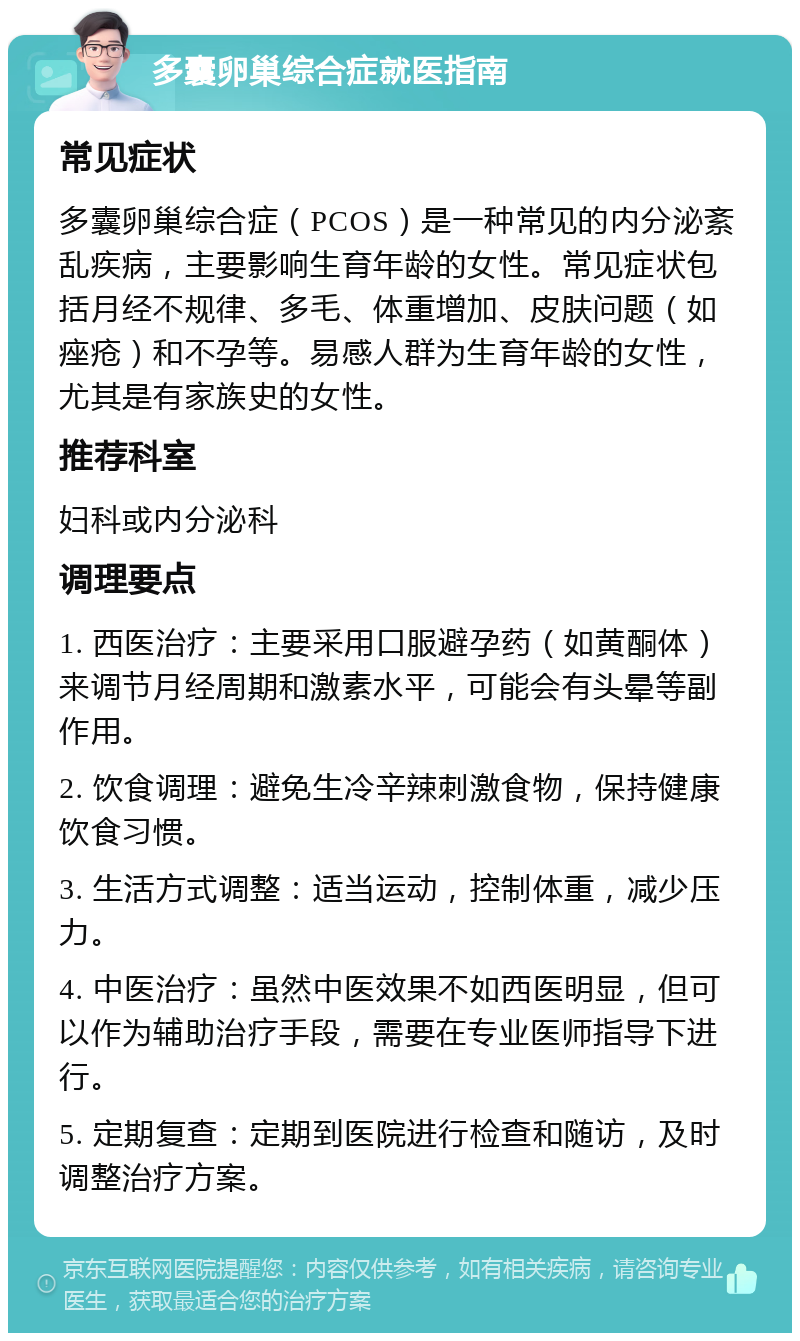 多囊卵巢综合症就医指南 常见症状 多囊卵巢综合症（PCOS）是一种常见的内分泌紊乱疾病，主要影响生育年龄的女性。常见症状包括月经不规律、多毛、体重增加、皮肤问题（如痤疮）和不孕等。易感人群为生育年龄的女性，尤其是有家族史的女性。 推荐科室 妇科或内分泌科 调理要点 1. 西医治疗：主要采用口服避孕药（如黄酮体）来调节月经周期和激素水平，可能会有头晕等副作用。 2. 饮食调理：避免生冷辛辣刺激食物，保持健康饮食习惯。 3. 生活方式调整：适当运动，控制体重，减少压力。 4. 中医治疗：虽然中医效果不如西医明显，但可以作为辅助治疗手段，需要在专业医师指导下进行。 5. 定期复查：定期到医院进行检查和随访，及时调整治疗方案。