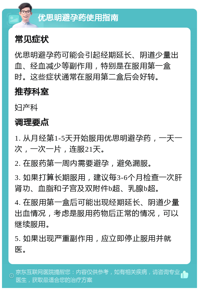 优思明避孕药使用指南 常见症状 优思明避孕药可能会引起经期延长、阴道少量出血、经血减少等副作用，特别是在服用第一盒时。这些症状通常在服用第二盒后会好转。 推荐科室 妇产科 调理要点 1. 从月经第1-5天开始服用优思明避孕药，一天一次，一次一片，连服21天。 2. 在服药第一周内需要避孕，避免漏服。 3. 如果打算长期服用，建议每3-6个月检查一次肝肾功、血脂和子宫及双附件b超、乳腺b超。 4. 在服用第一盒后可能出现经期延长、阴道少量出血情况，考虑是服用药物后正常的情况，可以继续服用。 5. 如果出现严重副作用，应立即停止服用并就医。