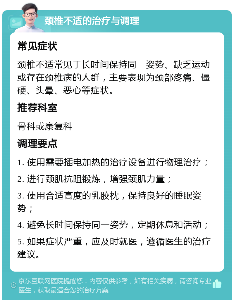 颈椎不适的治疗与调理 常见症状 颈椎不适常见于长时间保持同一姿势、缺乏运动或存在颈椎病的人群，主要表现为颈部疼痛、僵硬、头晕、恶心等症状。 推荐科室 骨科或康复科 调理要点 1. 使用需要插电加热的治疗设备进行物理治疗； 2. 进行颈肌抗阻锻炼，增强颈肌力量； 3. 使用合适高度的乳胶枕，保持良好的睡眠姿势； 4. 避免长时间保持同一姿势，定期休息和活动； 5. 如果症状严重，应及时就医，遵循医生的治疗建议。