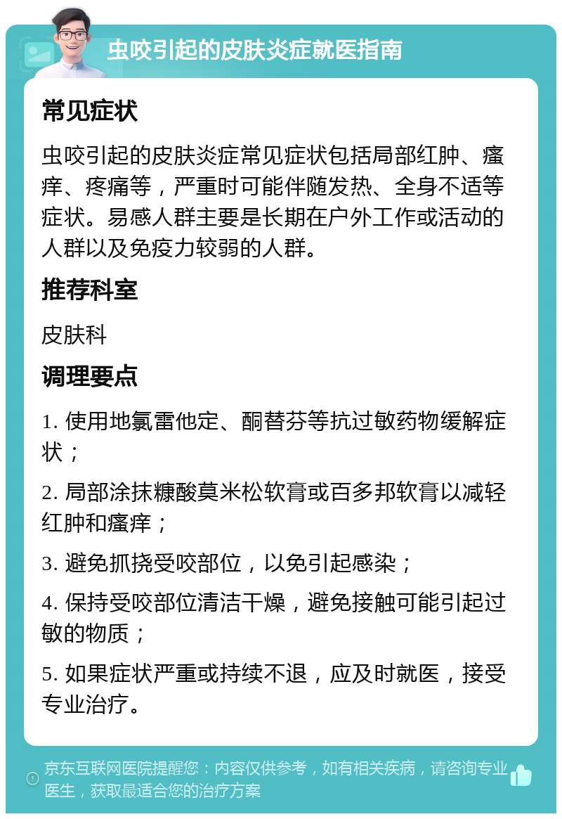 虫咬引起的皮肤炎症就医指南 常见症状 虫咬引起的皮肤炎症常见症状包括局部红肿、瘙痒、疼痛等，严重时可能伴随发热、全身不适等症状。易感人群主要是长期在户外工作或活动的人群以及免疫力较弱的人群。 推荐科室 皮肤科 调理要点 1. 使用地氯雷他定、酮替芬等抗过敏药物缓解症状； 2. 局部涂抹糠酸莫米松软膏或百多邦软膏以减轻红肿和瘙痒； 3. 避免抓挠受咬部位，以免引起感染； 4. 保持受咬部位清洁干燥，避免接触可能引起过敏的物质； 5. 如果症状严重或持续不退，应及时就医，接受专业治疗。