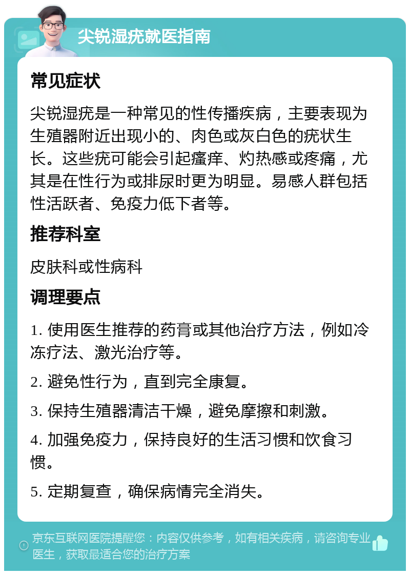 尖锐湿疣就医指南 常见症状 尖锐湿疣是一种常见的性传播疾病，主要表现为生殖器附近出现小的、肉色或灰白色的疣状生长。这些疣可能会引起瘙痒、灼热感或疼痛，尤其是在性行为或排尿时更为明显。易感人群包括性活跃者、免疫力低下者等。 推荐科室 皮肤科或性病科 调理要点 1. 使用医生推荐的药膏或其他治疗方法，例如冷冻疗法、激光治疗等。 2. 避免性行为，直到完全康复。 3. 保持生殖器清洁干燥，避免摩擦和刺激。 4. 加强免疫力，保持良好的生活习惯和饮食习惯。 5. 定期复查，确保病情完全消失。