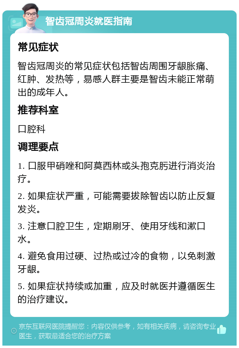 智齿冠周炎就医指南 常见症状 智齿冠周炎的常见症状包括智齿周围牙龈胀痛、红肿、发热等，易感人群主要是智齿未能正常萌出的成年人。 推荐科室 口腔科 调理要点 1. 口服甲硝唑和阿莫西林或头孢克肟进行消炎治疗。 2. 如果症状严重，可能需要拔除智齿以防止反复发炎。 3. 注意口腔卫生，定期刷牙、使用牙线和漱口水。 4. 避免食用过硬、过热或过冷的食物，以免刺激牙龈。 5. 如果症状持续或加重，应及时就医并遵循医生的治疗建议。