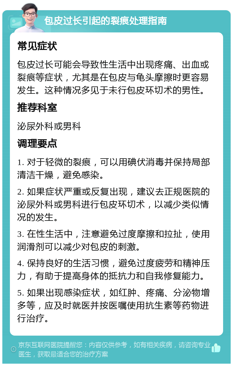 包皮过长引起的裂痕处理指南 常见症状 包皮过长可能会导致性生活中出现疼痛、出血或裂痕等症状，尤其是在包皮与龟头摩擦时更容易发生。这种情况多见于未行包皮环切术的男性。 推荐科室 泌尿外科或男科 调理要点 1. 对于轻微的裂痕，可以用碘伏消毒并保持局部清洁干燥，避免感染。 2. 如果症状严重或反复出现，建议去正规医院的泌尿外科或男科进行包皮环切术，以减少类似情况的发生。 3. 在性生活中，注意避免过度摩擦和拉扯，使用润滑剂可以减少对包皮的刺激。 4. 保持良好的生活习惯，避免过度疲劳和精神压力，有助于提高身体的抵抗力和自我修复能力。 5. 如果出现感染症状，如红肿、疼痛、分泌物增多等，应及时就医并按医嘱使用抗生素等药物进行治疗。