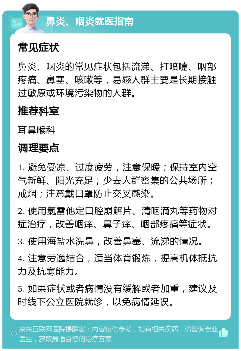 鼻炎、咽炎就医指南 常见症状 鼻炎、咽炎的常见症状包括流涕、打喷嚏、咽部疼痛、鼻塞、咳嗽等，易感人群主要是长期接触过敏原或环境污染物的人群。 推荐科室 耳鼻喉科 调理要点 1. 避免受凉、过度疲劳，注意保暖；保持室内空气新鲜、阳光充足；少去人群密集的公共场所；戒烟；注意戴口罩防止交叉感染。 2. 使用氯雷他定口腔崩解片、清咽滴丸等药物对症治疗，改善咽痒、鼻子痒、咽部疼痛等症状。 3. 使用海盐水洗鼻，改善鼻塞、流涕的情况。 4. 注意劳逸结合，适当体育锻炼，提高机体抵抗力及抗寒能力。 5. 如果症状或者病情没有缓解或者加重，建议及时线下公立医院就诊，以免病情延误。