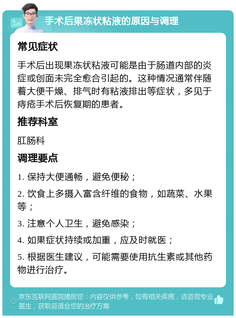 手术后果冻状粘液的原因与调理 常见症状 手术后出现果冻状粘液可能是由于肠道内部的炎症或创面未完全愈合引起的。这种情况通常伴随着大便干燥、排气时有粘液排出等症状，多见于痔疮手术后恢复期的患者。 推荐科室 肛肠科 调理要点 1. 保持大便通畅，避免便秘； 2. 饮食上多摄入富含纤维的食物，如蔬菜、水果等； 3. 注意个人卫生，避免感染； 4. 如果症状持续或加重，应及时就医； 5. 根据医生建议，可能需要使用抗生素或其他药物进行治疗。