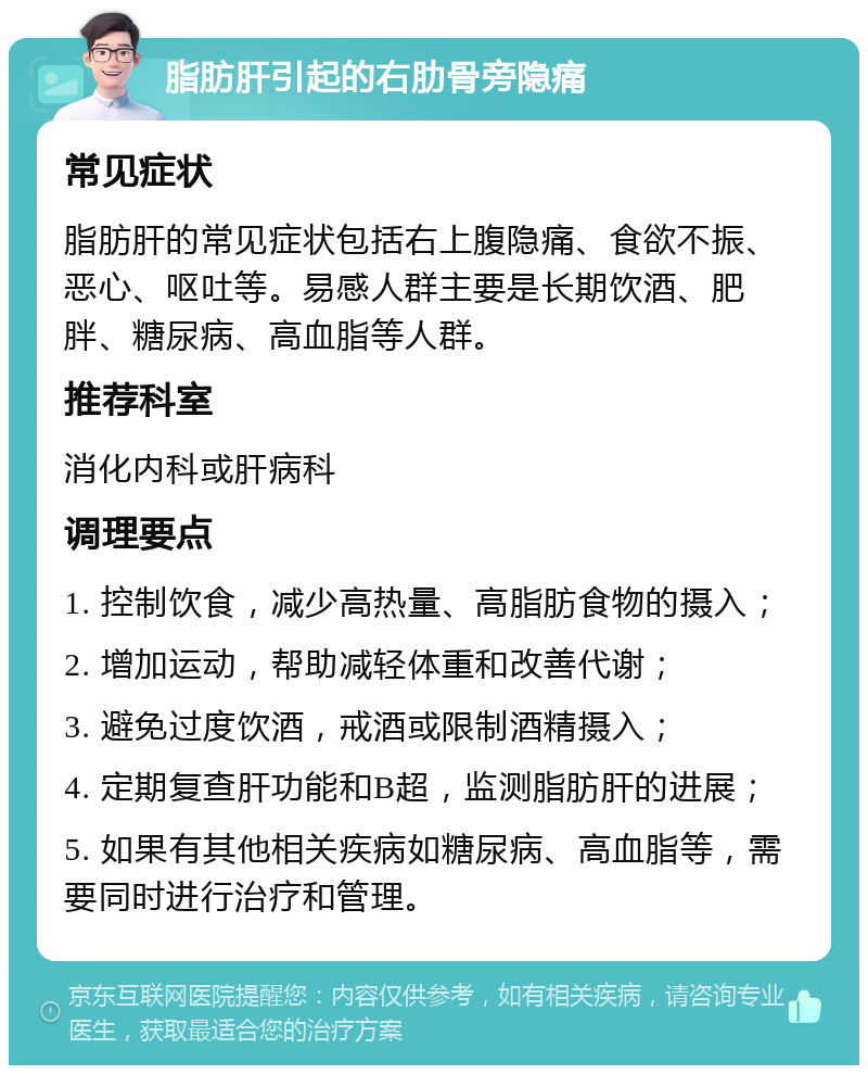 脂肪肝引起的右肋骨旁隐痛 常见症状 脂肪肝的常见症状包括右上腹隐痛、食欲不振、恶心、呕吐等。易感人群主要是长期饮酒、肥胖、糖尿病、高血脂等人群。 推荐科室 消化内科或肝病科 调理要点 1. 控制饮食，减少高热量、高脂肪食物的摄入； 2. 增加运动，帮助减轻体重和改善代谢； 3. 避免过度饮酒，戒酒或限制酒精摄入； 4. 定期复查肝功能和B超，监测脂肪肝的进展； 5. 如果有其他相关疾病如糖尿病、高血脂等，需要同时进行治疗和管理。