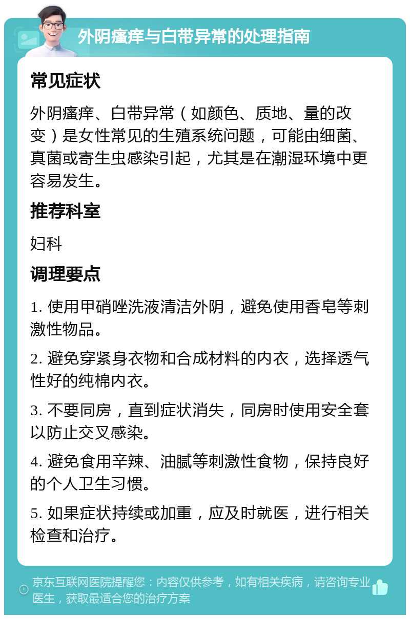 外阴瘙痒与白带异常的处理指南 常见症状 外阴瘙痒、白带异常（如颜色、质地、量的改变）是女性常见的生殖系统问题，可能由细菌、真菌或寄生虫感染引起，尤其是在潮湿环境中更容易发生。 推荐科室 妇科 调理要点 1. 使用甲硝唑洗液清洁外阴，避免使用香皂等刺激性物品。 2. 避免穿紧身衣物和合成材料的内衣，选择透气性好的纯棉内衣。 3. 不要同房，直到症状消失，同房时使用安全套以防止交叉感染。 4. 避免食用辛辣、油腻等刺激性食物，保持良好的个人卫生习惯。 5. 如果症状持续或加重，应及时就医，进行相关检查和治疗。