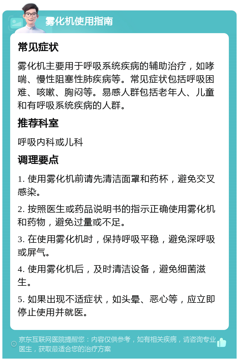 雾化机使用指南 常见症状 雾化机主要用于呼吸系统疾病的辅助治疗，如哮喘、慢性阻塞性肺疾病等。常见症状包括呼吸困难、咳嗽、胸闷等。易感人群包括老年人、儿童和有呼吸系统疾病的人群。 推荐科室 呼吸内科或儿科 调理要点 1. 使用雾化机前请先清洁面罩和药杯，避免交叉感染。 2. 按照医生或药品说明书的指示正确使用雾化机和药物，避免过量或不足。 3. 在使用雾化机时，保持呼吸平稳，避免深呼吸或屏气。 4. 使用雾化机后，及时清洁设备，避免细菌滋生。 5. 如果出现不适症状，如头晕、恶心等，应立即停止使用并就医。