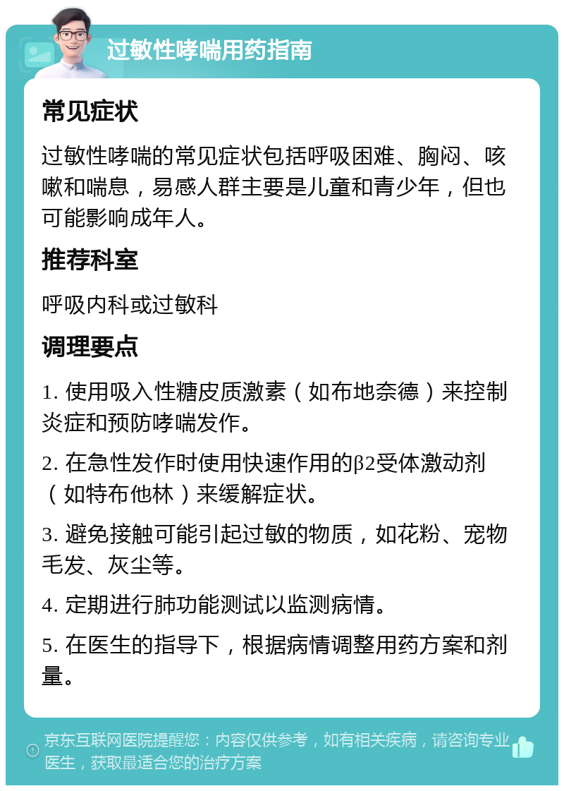 过敏性哮喘用药指南 常见症状 过敏性哮喘的常见症状包括呼吸困难、胸闷、咳嗽和喘息，易感人群主要是儿童和青少年，但也可能影响成年人。 推荐科室 呼吸内科或过敏科 调理要点 1. 使用吸入性糖皮质激素（如布地奈德）来控制炎症和预防哮喘发作。 2. 在急性发作时使用快速作用的β2受体激动剂（如特布他林）来缓解症状。 3. 避免接触可能引起过敏的物质，如花粉、宠物毛发、灰尘等。 4. 定期进行肺功能测试以监测病情。 5. 在医生的指导下，根据病情调整用药方案和剂量。