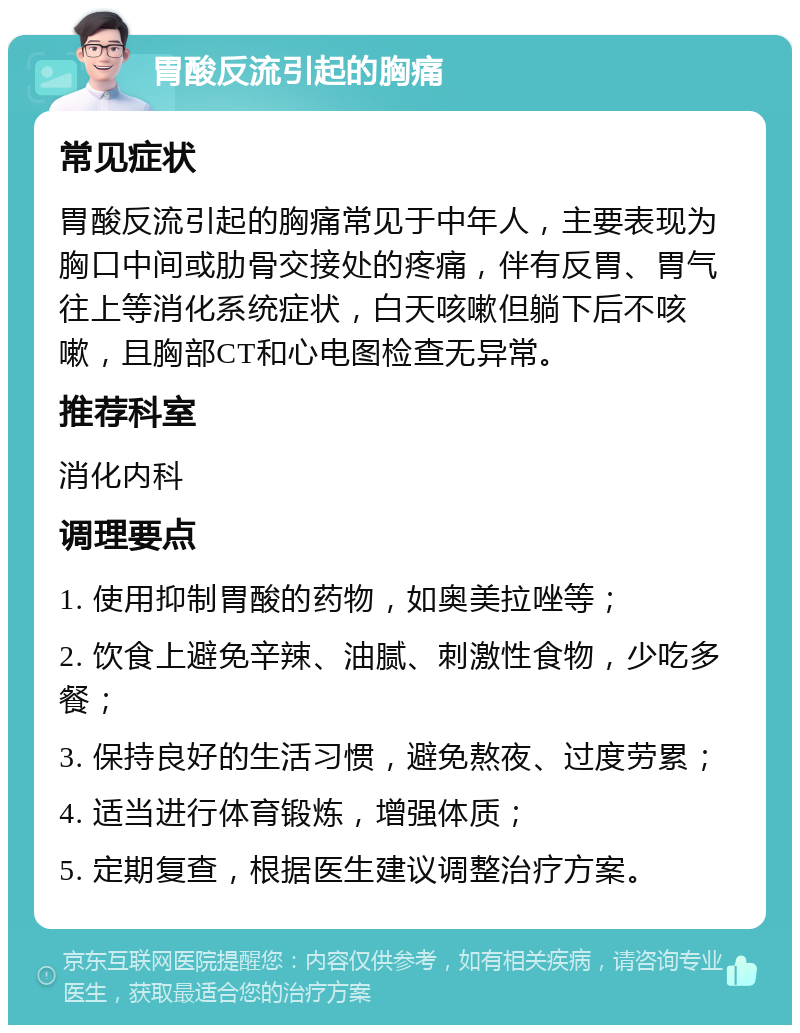 胃酸反流引起的胸痛 常见症状 胃酸反流引起的胸痛常见于中年人，主要表现为胸口中间或肋骨交接处的疼痛，伴有反胃、胃气往上等消化系统症状，白天咳嗽但躺下后不咳嗽，且胸部CT和心电图检查无异常。 推荐科室 消化内科 调理要点 1. 使用抑制胃酸的药物，如奥美拉唑等； 2. 饮食上避免辛辣、油腻、刺激性食物，少吃多餐； 3. 保持良好的生活习惯，避免熬夜、过度劳累； 4. 适当进行体育锻炼，增强体质； 5. 定期复查，根据医生建议调整治疗方案。