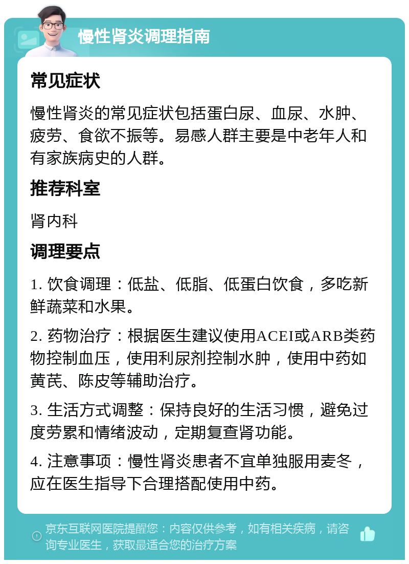 慢性肾炎调理指南 常见症状 慢性肾炎的常见症状包括蛋白尿、血尿、水肿、疲劳、食欲不振等。易感人群主要是中老年人和有家族病史的人群。 推荐科室 肾内科 调理要点 1. 饮食调理：低盐、低脂、低蛋白饮食，多吃新鲜蔬菜和水果。 2. 药物治疗：根据医生建议使用ACEI或ARB类药物控制血压，使用利尿剂控制水肿，使用中药如黄芪、陈皮等辅助治疗。 3. 生活方式调整：保持良好的生活习惯，避免过度劳累和情绪波动，定期复查肾功能。 4. 注意事项：慢性肾炎患者不宜单独服用麦冬，应在医生指导下合理搭配使用中药。