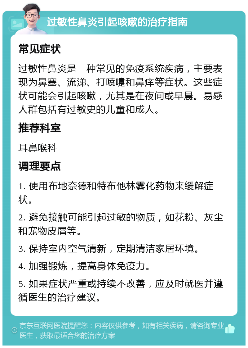 过敏性鼻炎引起咳嗽的治疗指南 常见症状 过敏性鼻炎是一种常见的免疫系统疾病，主要表现为鼻塞、流涕、打喷嚏和鼻痒等症状。这些症状可能会引起咳嗽，尤其是在夜间或早晨。易感人群包括有过敏史的儿童和成人。 推荐科室 耳鼻喉科 调理要点 1. 使用布地奈德和特布他林雾化药物来缓解症状。 2. 避免接触可能引起过敏的物质，如花粉、灰尘和宠物皮屑等。 3. 保持室内空气清新，定期清洁家居环境。 4. 加强锻炼，提高身体免疫力。 5. 如果症状严重或持续不改善，应及时就医并遵循医生的治疗建议。