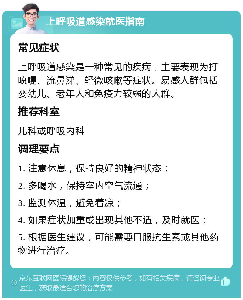 上呼吸道感染就医指南 常见症状 上呼吸道感染是一种常见的疾病，主要表现为打喷嚏、流鼻涕、轻微咳嗽等症状。易感人群包括婴幼儿、老年人和免疫力较弱的人群。 推荐科室 儿科或呼吸内科 调理要点 1. 注意休息，保持良好的精神状态； 2. 多喝水，保持室内空气流通； 3. 监测体温，避免着凉； 4. 如果症状加重或出现其他不适，及时就医； 5. 根据医生建议，可能需要口服抗生素或其他药物进行治疗。