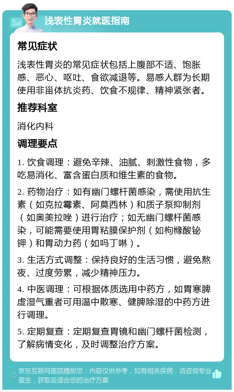 浅表性胃炎就医指南 常见症状 浅表性胃炎的常见症状包括上腹部不适、饱胀感、恶心、呕吐、食欲减退等。易感人群为长期使用非甾体抗炎药、饮食不规律、精神紧张者。 推荐科室 消化内科 调理要点 1. 饮食调理：避免辛辣、油腻、刺激性食物，多吃易消化、富含蛋白质和维生素的食物。 2. 药物治疗：如有幽门螺杆菌感染，需使用抗生素（如克拉霉素、阿莫西林）和质子泵抑制剂（如奥美拉唑）进行治疗；如无幽门螺杆菌感染，可能需要使用胃粘膜保护剂（如枸橼酸铋钾）和胃动力药（如吗丁啉）。 3. 生活方式调整：保持良好的生活习惯，避免熬夜、过度劳累，减少精神压力。 4. 中医调理：可根据体质选用中药方，如胃寒脾虚湿气重者可用温中散寒、健脾除湿的中药方进行调理。 5. 定期复查：定期复查胃镜和幽门螺杆菌检测，了解病情变化，及时调整治疗方案。