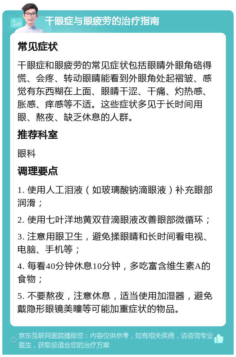 干眼症与眼疲劳的治疗指南 常见症状 干眼症和眼疲劳的常见症状包括眼睛外眼角硌得慌、会疼、转动眼睛能看到外眼角处起褶皱、感觉有东西糊在上面、眼睛干涩、干痛、灼热感、胀感、痒感等不适。这些症状多见于长时间用眼、熬夜、缺乏休息的人群。 推荐科室 眼科 调理要点 1. 使用人工泪液（如玻璃酸钠滴眼液）补充眼部润滑； 2. 使用七叶洋地黄双苷滴眼液改善眼部微循环； 3. 注意用眼卫生，避免揉眼睛和长时间看电视、电脑、手机等； 4. 每看40分钟休息10分钟，多吃富含维生素A的食物； 5. 不要熬夜，注意休息，适当使用加湿器，避免戴隐形眼镜美瞳等可能加重症状的物品。