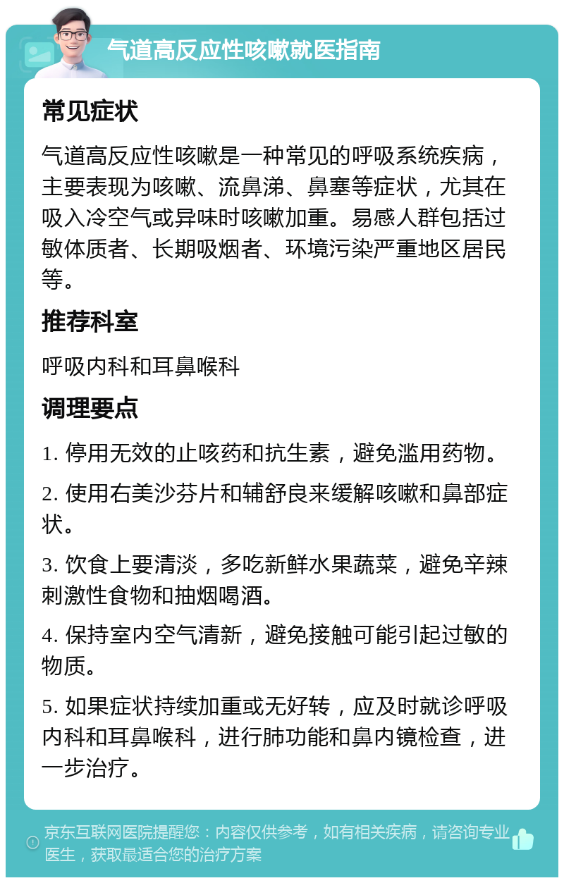 气道高反应性咳嗽就医指南 常见症状 气道高反应性咳嗽是一种常见的呼吸系统疾病，主要表现为咳嗽、流鼻涕、鼻塞等症状，尤其在吸入冷空气或异味时咳嗽加重。易感人群包括过敏体质者、长期吸烟者、环境污染严重地区居民等。 推荐科室 呼吸内科和耳鼻喉科 调理要点 1. 停用无效的止咳药和抗生素，避免滥用药物。 2. 使用右美沙芬片和辅舒良来缓解咳嗽和鼻部症状。 3. 饮食上要清淡，多吃新鲜水果蔬菜，避免辛辣刺激性食物和抽烟喝酒。 4. 保持室内空气清新，避免接触可能引起过敏的物质。 5. 如果症状持续加重或无好转，应及时就诊呼吸内科和耳鼻喉科，进行肺功能和鼻内镜检查，进一步治疗。