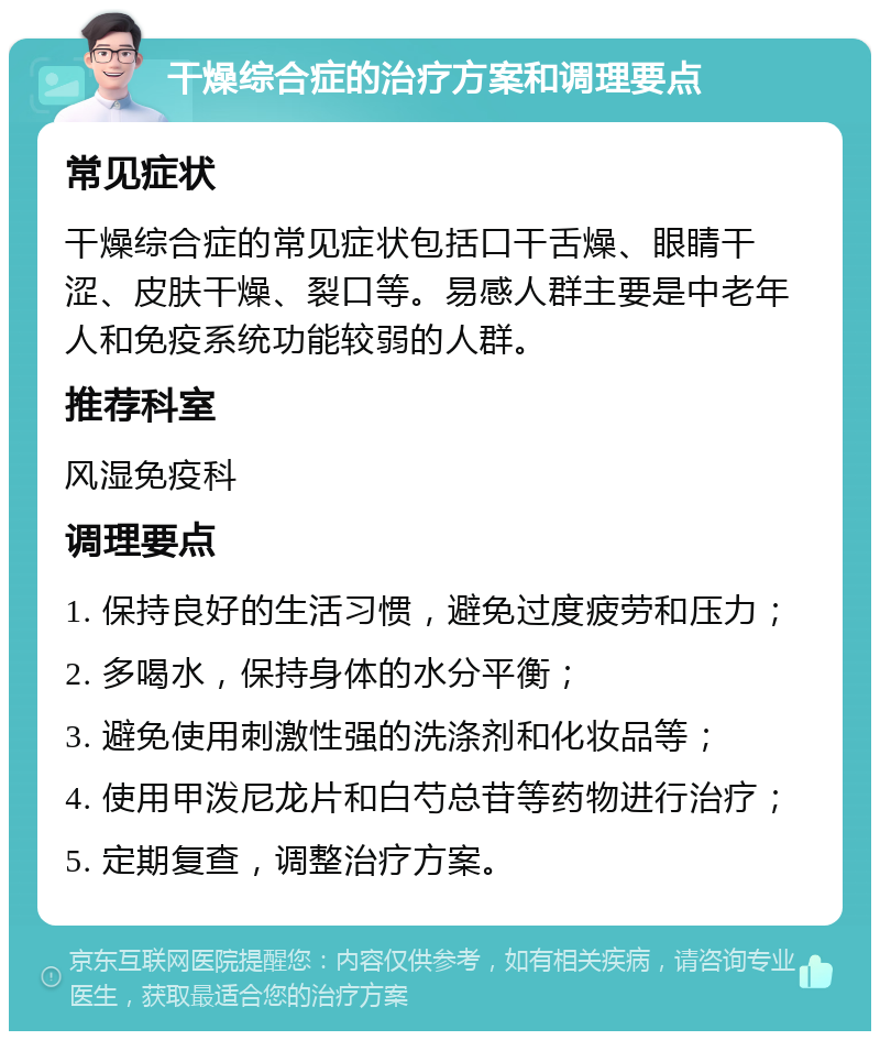 干燥综合症的治疗方案和调理要点 常见症状 干燥综合症的常见症状包括口干舌燥、眼睛干涩、皮肤干燥、裂口等。易感人群主要是中老年人和免疫系统功能较弱的人群。 推荐科室 风湿免疫科 调理要点 1. 保持良好的生活习惯，避免过度疲劳和压力； 2. 多喝水，保持身体的水分平衡； 3. 避免使用刺激性强的洗涤剂和化妆品等； 4. 使用甲泼尼龙片和白芍总苷等药物进行治疗； 5. 定期复查，调整治疗方案。