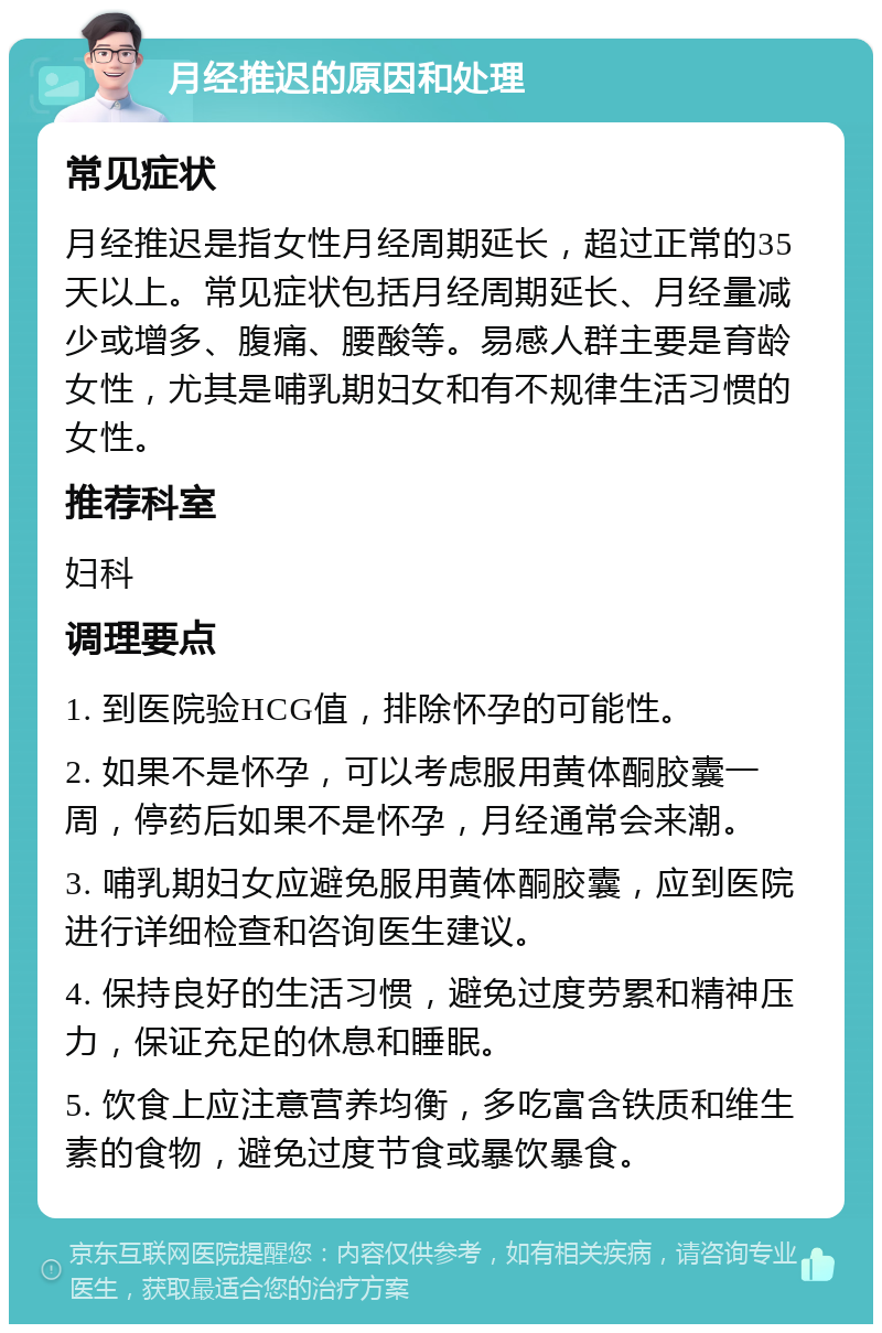 月经推迟的原因和处理 常见症状 月经推迟是指女性月经周期延长，超过正常的35天以上。常见症状包括月经周期延长、月经量减少或增多、腹痛、腰酸等。易感人群主要是育龄女性，尤其是哺乳期妇女和有不规律生活习惯的女性。 推荐科室 妇科 调理要点 1. 到医院验HCG值，排除怀孕的可能性。 2. 如果不是怀孕，可以考虑服用黄体酮胶囊一周，停药后如果不是怀孕，月经通常会来潮。 3. 哺乳期妇女应避免服用黄体酮胶囊，应到医院进行详细检查和咨询医生建议。 4. 保持良好的生活习惯，避免过度劳累和精神压力，保证充足的休息和睡眠。 5. 饮食上应注意营养均衡，多吃富含铁质和维生素的食物，避免过度节食或暴饮暴食。