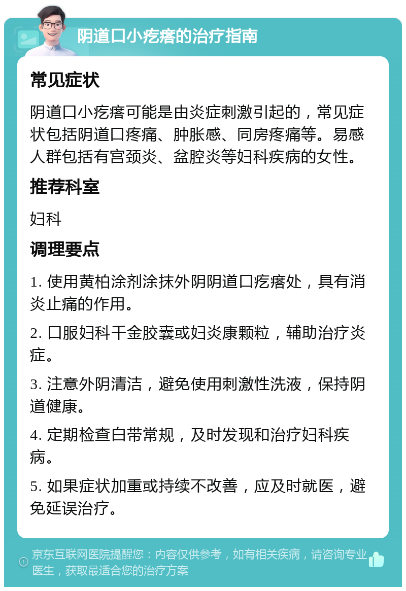 阴道口小疙瘩的治疗指南 常见症状 阴道口小疙瘩可能是由炎症刺激引起的，常见症状包括阴道口疼痛、肿胀感、同房疼痛等。易感人群包括有宫颈炎、盆腔炎等妇科疾病的女性。 推荐科室 妇科 调理要点 1. 使用黄柏涂剂涂抹外阴阴道口疙瘩处，具有消炎止痛的作用。 2. 口服妇科千金胶囊或妇炎康颗粒，辅助治疗炎症。 3. 注意外阴清洁，避免使用刺激性洗液，保持阴道健康。 4. 定期检查白带常规，及时发现和治疗妇科疾病。 5. 如果症状加重或持续不改善，应及时就医，避免延误治疗。