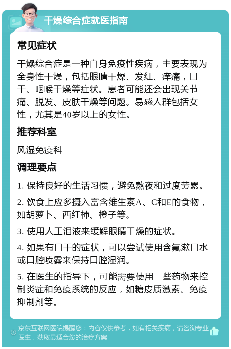 干燥综合症就医指南 常见症状 干燥综合症是一种自身免疫性疾病，主要表现为全身性干燥，包括眼睛干燥、发红、痒痛，口干、咽喉干燥等症状。患者可能还会出现关节痛、脱发、皮肤干燥等问题。易感人群包括女性，尤其是40岁以上的女性。 推荐科室 风湿免疫科 调理要点 1. 保持良好的生活习惯，避免熬夜和过度劳累。 2. 饮食上应多摄入富含维生素A、C和E的食物，如胡萝卜、西红柿、橙子等。 3. 使用人工泪液来缓解眼睛干燥的症状。 4. 如果有口干的症状，可以尝试使用含氟漱口水或口腔喷雾来保持口腔湿润。 5. 在医生的指导下，可能需要使用一些药物来控制炎症和免疫系统的反应，如糖皮质激素、免疫抑制剂等。