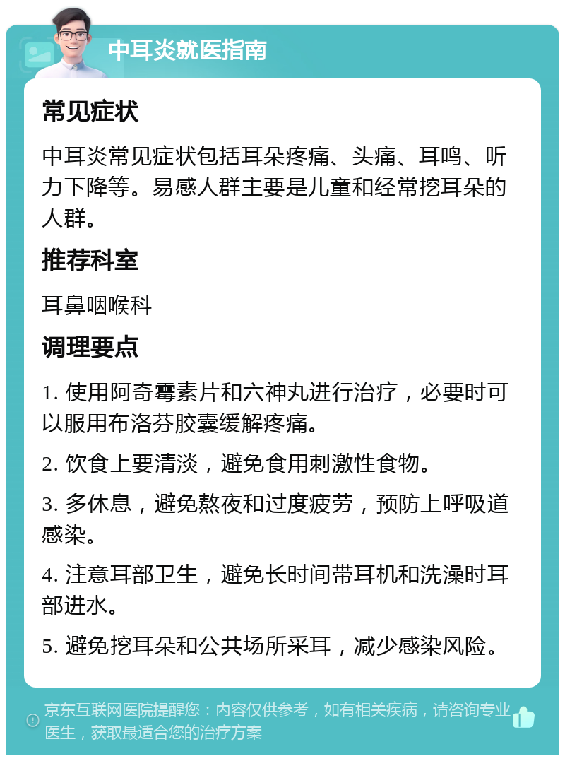 中耳炎就医指南 常见症状 中耳炎常见症状包括耳朵疼痛、头痛、耳鸣、听力下降等。易感人群主要是儿童和经常挖耳朵的人群。 推荐科室 耳鼻咽喉科 调理要点 1. 使用阿奇霉素片和六神丸进行治疗，必要时可以服用布洛芬胶囊缓解疼痛。 2. 饮食上要清淡，避免食用刺激性食物。 3. 多休息，避免熬夜和过度疲劳，预防上呼吸道感染。 4. 注意耳部卫生，避免长时间带耳机和洗澡时耳部进水。 5. 避免挖耳朵和公共场所采耳，减少感染风险。