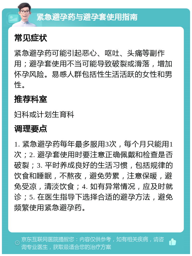 紧急避孕药与避孕套使用指南 常见症状 紧急避孕药可能引起恶心、呕吐、头痛等副作用；避孕套使用不当可能导致破裂或滑落，增加怀孕风险。易感人群包括性生活活跃的女性和男性。 推荐科室 妇科或计划生育科 调理要点 1. 紧急避孕药每年最多服用3次，每个月只能用1次；2. 避孕套使用时要注意正确佩戴和检查是否破裂；3. 平时养成良好的生活习惯，包括规律的饮食和睡眠，不熬夜，避免劳累，注意保暖，避免受凉，清淡饮食；4. 如有异常情况，应及时就诊；5. 在医生指导下选择合适的避孕方法，避免频繁使用紧急避孕药。