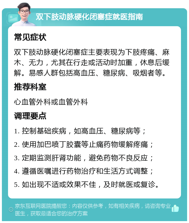 双下肢动脉硬化闭塞症就医指南 常见症状 双下肢动脉硬化闭塞症主要表现为下肢疼痛、麻木、无力，尤其在行走或活动时加重，休息后缓解。易感人群包括高血压、糖尿病、吸烟者等。 推荐科室 心血管外科或血管外科 调理要点 1. 控制基础疾病，如高血压、糖尿病等； 2. 使用加巴喷丁胶囊等止痛药物缓解疼痛； 3. 定期监测肝肾功能，避免药物不良反应； 4. 遵循医嘱进行药物治疗和生活方式调整； 5. 如出现不适或效果不佳，及时就医或复诊。