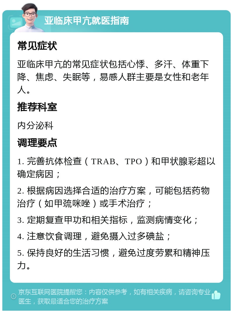 亚临床甲亢就医指南 常见症状 亚临床甲亢的常见症状包括心悸、多汗、体重下降、焦虑、失眠等，易感人群主要是女性和老年人。 推荐科室 内分泌科 调理要点 1. 完善抗体检查（TRAB、TPO）和甲状腺彩超以确定病因； 2. 根据病因选择合适的治疗方案，可能包括药物治疗（如甲巯咪唑）或手术治疗； 3. 定期复查甲功和相关指标，监测病情变化； 4. 注意饮食调理，避免摄入过多碘盐； 5. 保持良好的生活习惯，避免过度劳累和精神压力。