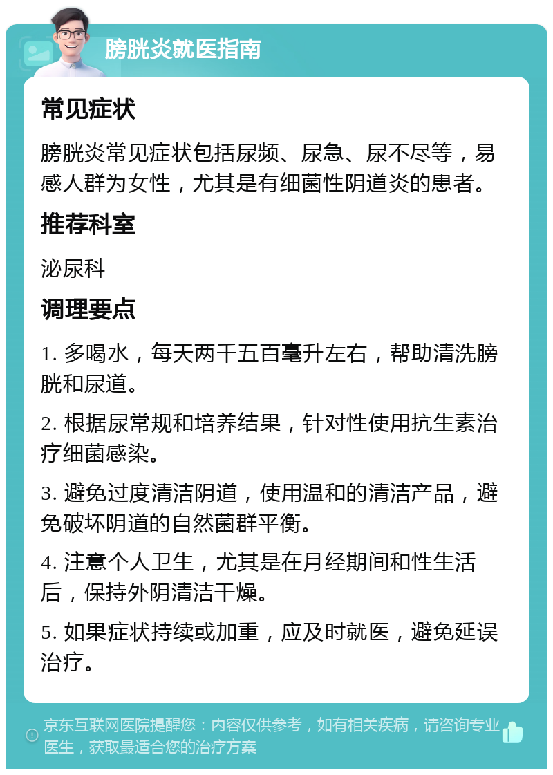 膀胱炎就医指南 常见症状 膀胱炎常见症状包括尿频、尿急、尿不尽等，易感人群为女性，尤其是有细菌性阴道炎的患者。 推荐科室 泌尿科 调理要点 1. 多喝水，每天两千五百毫升左右，帮助清洗膀胱和尿道。 2. 根据尿常规和培养结果，针对性使用抗生素治疗细菌感染。 3. 避免过度清洁阴道，使用温和的清洁产品，避免破坏阴道的自然菌群平衡。 4. 注意个人卫生，尤其是在月经期间和性生活后，保持外阴清洁干燥。 5. 如果症状持续或加重，应及时就医，避免延误治疗。