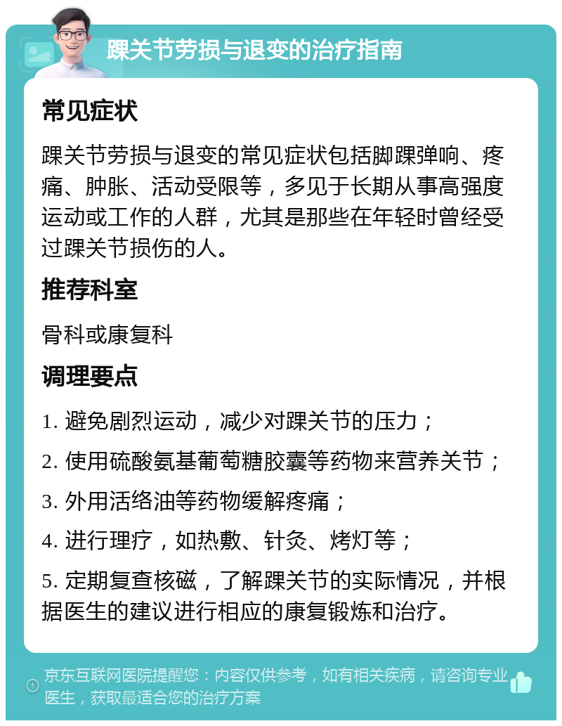 踝关节劳损与退变的治疗指南 常见症状 踝关节劳损与退变的常见症状包括脚踝弹响、疼痛、肿胀、活动受限等，多见于长期从事高强度运动或工作的人群，尤其是那些在年轻时曾经受过踝关节损伤的人。 推荐科室 骨科或康复科 调理要点 1. 避免剧烈运动，减少对踝关节的压力； 2. 使用硫酸氨基葡萄糖胶囊等药物来营养关节； 3. 外用活络油等药物缓解疼痛； 4. 进行理疗，如热敷、针灸、烤灯等； 5. 定期复查核磁，了解踝关节的实际情况，并根据医生的建议进行相应的康复锻炼和治疗。