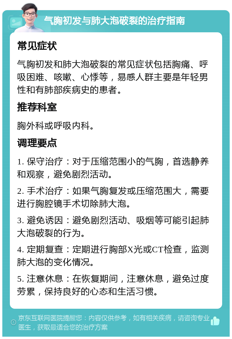 气胸初发与肺大泡破裂的治疗指南 常见症状 气胸初发和肺大泡破裂的常见症状包括胸痛、呼吸困难、咳嗽、心悸等，易感人群主要是年轻男性和有肺部疾病史的患者。 推荐科室 胸外科或呼吸内科。 调理要点 1. 保守治疗：对于压缩范围小的气胸，首选静养和观察，避免剧烈活动。 2. 手术治疗：如果气胸复发或压缩范围大，需要进行胸腔镜手术切除肺大泡。 3. 避免诱因：避免剧烈活动、吸烟等可能引起肺大泡破裂的行为。 4. 定期复查：定期进行胸部X光或CT检查，监测肺大泡的变化情况。 5. 注意休息：在恢复期间，注意休息，避免过度劳累，保持良好的心态和生活习惯。