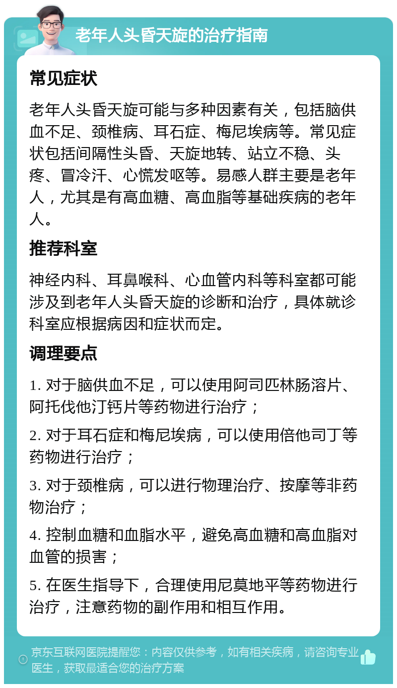 老年人头昏天旋的治疗指南 常见症状 老年人头昏天旋可能与多种因素有关，包括脑供血不足、颈椎病、耳石症、梅尼埃病等。常见症状包括间隔性头昏、天旋地转、站立不稳、头疼、冒冷汗、心慌发呕等。易感人群主要是老年人，尤其是有高血糖、高血脂等基础疾病的老年人。 推荐科室 神经内科、耳鼻喉科、心血管内科等科室都可能涉及到老年人头昏天旋的诊断和治疗，具体就诊科室应根据病因和症状而定。 调理要点 1. 对于脑供血不足，可以使用阿司匹林肠溶片、阿托伐他汀钙片等药物进行治疗； 2. 对于耳石症和梅尼埃病，可以使用倍他司丁等药物进行治疗； 3. 对于颈椎病，可以进行物理治疗、按摩等非药物治疗； 4. 控制血糖和血脂水平，避免高血糖和高血脂对血管的损害； 5. 在医生指导下，合理使用尼莫地平等药物进行治疗，注意药物的副作用和相互作用。