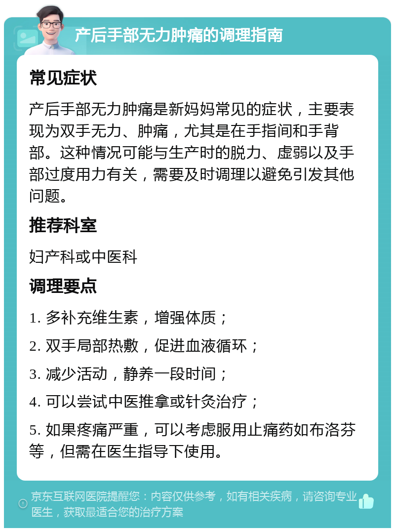 产后手部无力肿痛的调理指南 常见症状 产后手部无力肿痛是新妈妈常见的症状，主要表现为双手无力、肿痛，尤其是在手指间和手背部。这种情况可能与生产时的脱力、虚弱以及手部过度用力有关，需要及时调理以避免引发其他问题。 推荐科室 妇产科或中医科 调理要点 1. 多补充维生素，增强体质； 2. 双手局部热敷，促进血液循环； 3. 减少活动，静养一段时间； 4. 可以尝试中医推拿或针灸治疗； 5. 如果疼痛严重，可以考虑服用止痛药如布洛芬等，但需在医生指导下使用。