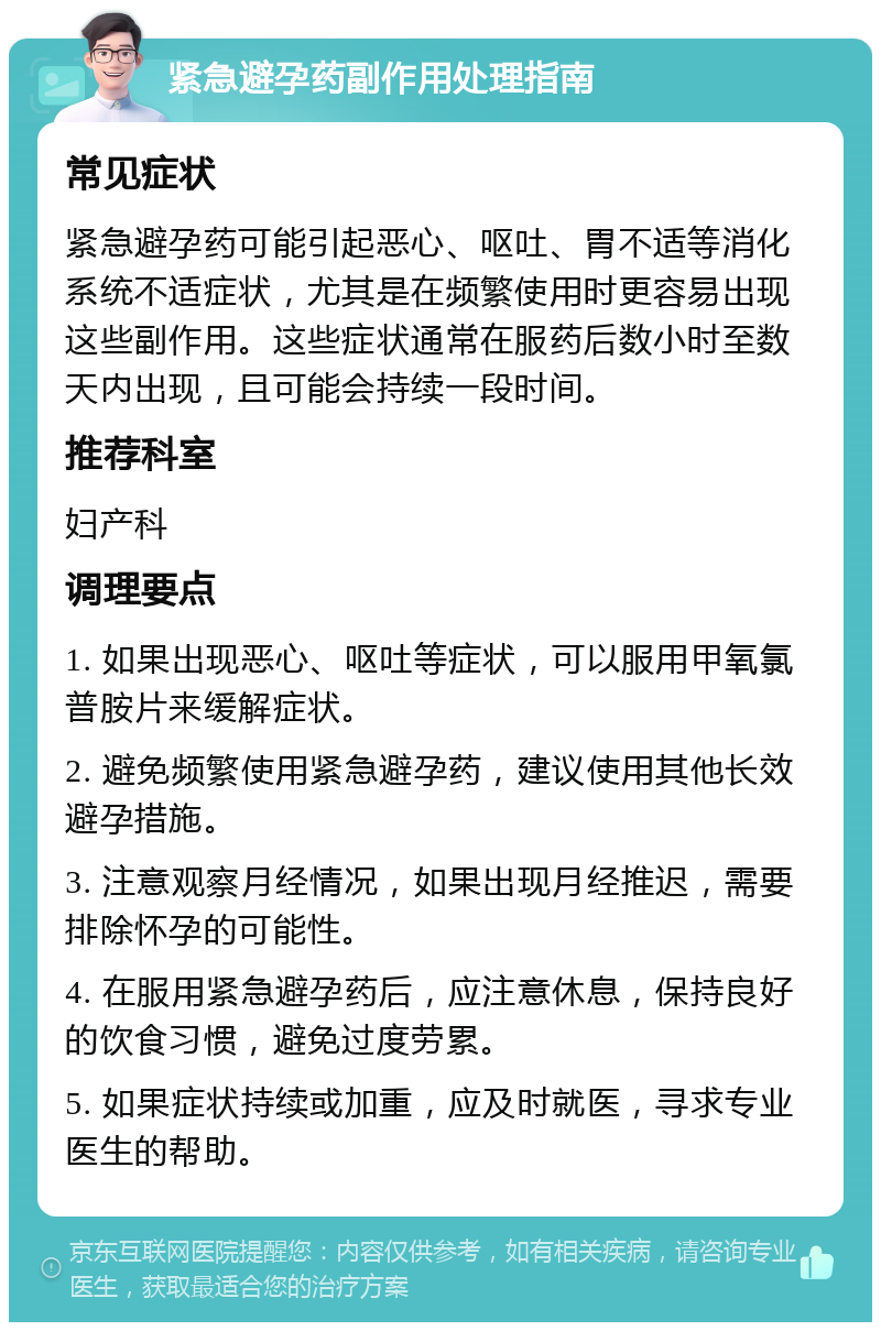 紧急避孕药副作用处理指南 常见症状 紧急避孕药可能引起恶心、呕吐、胃不适等消化系统不适症状，尤其是在频繁使用时更容易出现这些副作用。这些症状通常在服药后数小时至数天内出现，且可能会持续一段时间。 推荐科室 妇产科 调理要点 1. 如果出现恶心、呕吐等症状，可以服用甲氧氯普胺片来缓解症状。 2. 避免频繁使用紧急避孕药，建议使用其他长效避孕措施。 3. 注意观察月经情况，如果出现月经推迟，需要排除怀孕的可能性。 4. 在服用紧急避孕药后，应注意休息，保持良好的饮食习惯，避免过度劳累。 5. 如果症状持续或加重，应及时就医，寻求专业医生的帮助。