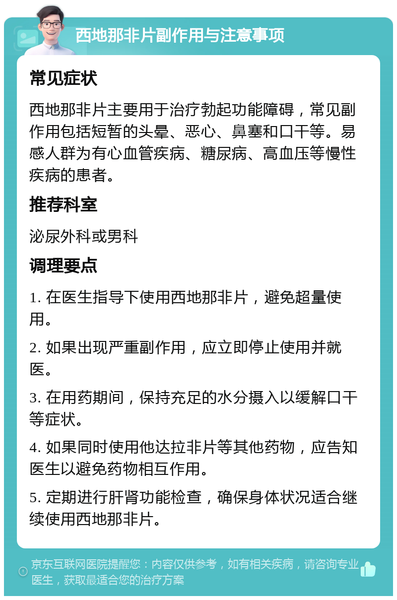 西地那非片副作用与注意事项 常见症状 西地那非片主要用于治疗勃起功能障碍，常见副作用包括短暂的头晕、恶心、鼻塞和口干等。易感人群为有心血管疾病、糖尿病、高血压等慢性疾病的患者。 推荐科室 泌尿外科或男科 调理要点 1. 在医生指导下使用西地那非片，避免超量使用。 2. 如果出现严重副作用，应立即停止使用并就医。 3. 在用药期间，保持充足的水分摄入以缓解口干等症状。 4. 如果同时使用他达拉非片等其他药物，应告知医生以避免药物相互作用。 5. 定期进行肝肾功能检查，确保身体状况适合继续使用西地那非片。