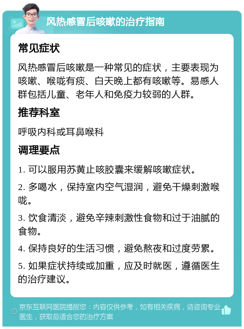 风热感冒后咳嗽的治疗指南 常见症状 风热感冒后咳嗽是一种常见的症状，主要表现为咳嗽、喉咙有痰、白天晚上都有咳嗽等。易感人群包括儿童、老年人和免疫力较弱的人群。 推荐科室 呼吸内科或耳鼻喉科 调理要点 1. 可以服用苏黄止咳胶囊来缓解咳嗽症状。 2. 多喝水，保持室内空气湿润，避免干燥刺激喉咙。 3. 饮食清淡，避免辛辣刺激性食物和过于油腻的食物。 4. 保持良好的生活习惯，避免熬夜和过度劳累。 5. 如果症状持续或加重，应及时就医，遵循医生的治疗建议。