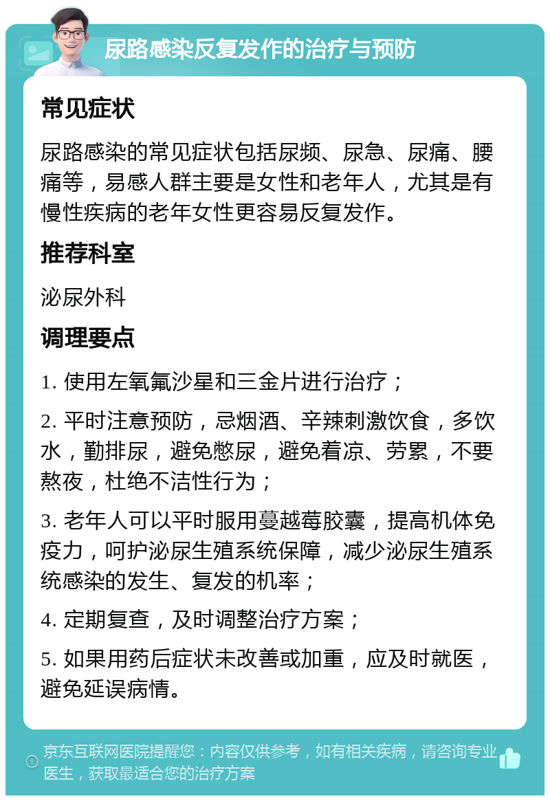 尿路感染反复发作的治疗与预防 常见症状 尿路感染的常见症状包括尿频、尿急、尿痛、腰痛等，易感人群主要是女性和老年人，尤其是有慢性疾病的老年女性更容易反复发作。 推荐科室 泌尿外科 调理要点 1. 使用左氧氟沙星和三金片进行治疗； 2. 平时注意预防，忌烟酒、辛辣刺激饮食，多饮水，勤排尿，避免憋尿，避免着凉、劳累，不要熬夜，杜绝不洁性行为； 3. 老年人可以平时服用蔓越莓胶囊，提高机体免疫力，呵护泌尿生殖系统保障，减少泌尿生殖系统感染的发生、复发的机率； 4. 定期复查，及时调整治疗方案； 5. 如果用药后症状未改善或加重，应及时就医，避免延误病情。