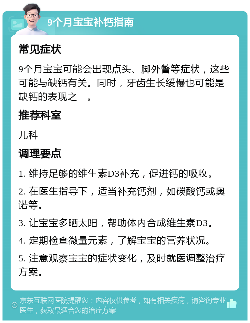 9个月宝宝补钙指南 常见症状 9个月宝宝可能会出现点头、脚外瞥等症状，这些可能与缺钙有关。同时，牙齿生长缓慢也可能是缺钙的表现之一。 推荐科室 儿科 调理要点 1. 维持足够的维生素D3补充，促进钙的吸收。 2. 在医生指导下，适当补充钙剂，如碳酸钙或奥诺等。 3. 让宝宝多晒太阳，帮助体内合成维生素D3。 4. 定期检查微量元素，了解宝宝的营养状况。 5. 注意观察宝宝的症状变化，及时就医调整治疗方案。