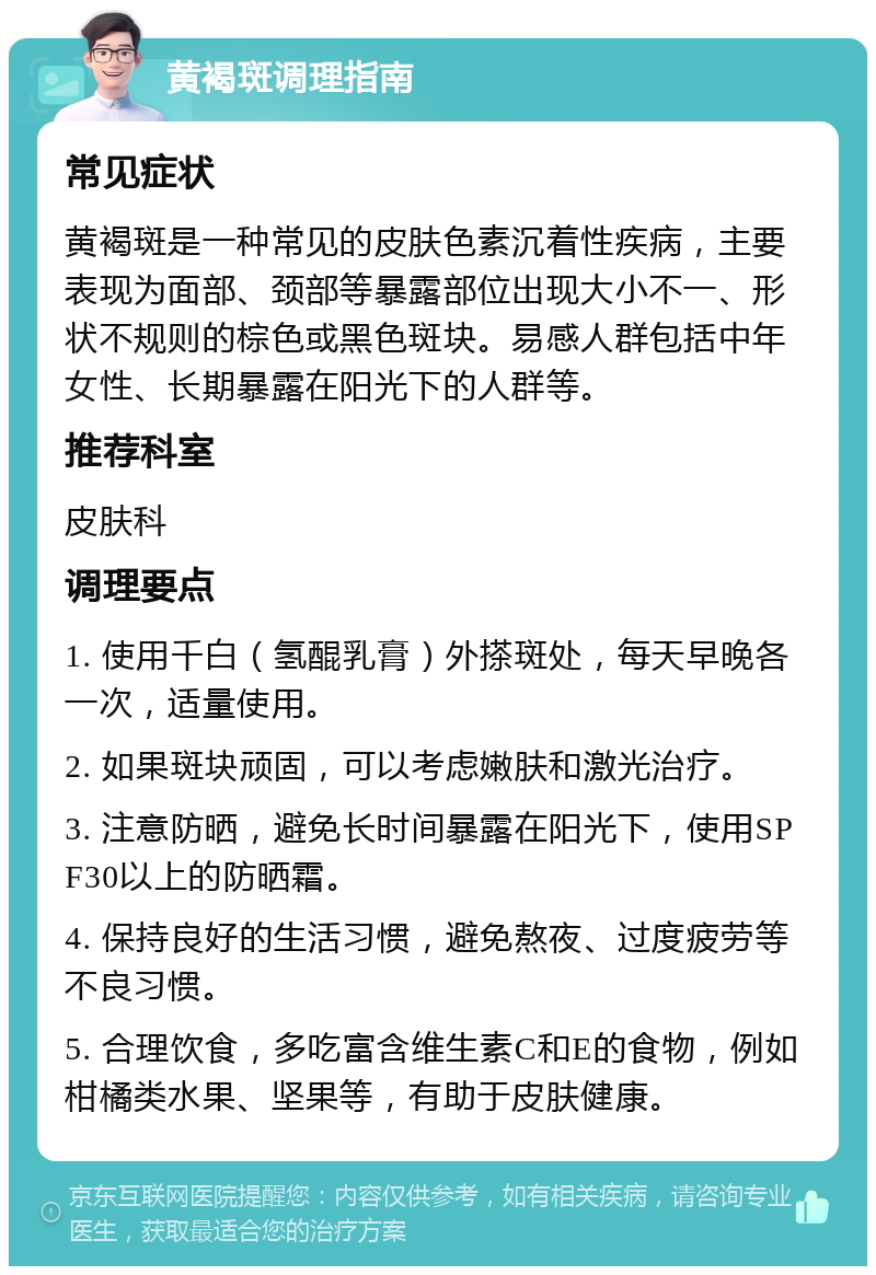 黄褐斑调理指南 常见症状 黄褐斑是一种常见的皮肤色素沉着性疾病，主要表现为面部、颈部等暴露部位出现大小不一、形状不规则的棕色或黑色斑块。易感人群包括中年女性、长期暴露在阳光下的人群等。 推荐科室 皮肤科 调理要点 1. 使用千白（氢醌乳膏）外搽斑处，每天早晚各一次，适量使用。 2. 如果斑块顽固，可以考虑嫩肤和激光治疗。 3. 注意防晒，避免长时间暴露在阳光下，使用SPF30以上的防晒霜。 4. 保持良好的生活习惯，避免熬夜、过度疲劳等不良习惯。 5. 合理饮食，多吃富含维生素C和E的食物，例如柑橘类水果、坚果等，有助于皮肤健康。