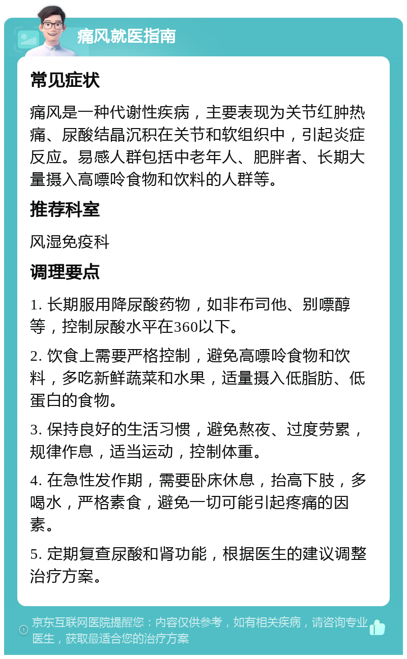 痛风就医指南 常见症状 痛风是一种代谢性疾病，主要表现为关节红肿热痛、尿酸结晶沉积在关节和软组织中，引起炎症反应。易感人群包括中老年人、肥胖者、长期大量摄入高嘌呤食物和饮料的人群等。 推荐科室 风湿免疫科 调理要点 1. 长期服用降尿酸药物，如非布司他、别嘌醇等，控制尿酸水平在360以下。 2. 饮食上需要严格控制，避免高嘌呤食物和饮料，多吃新鲜蔬菜和水果，适量摄入低脂肪、低蛋白的食物。 3. 保持良好的生活习惯，避免熬夜、过度劳累，规律作息，适当运动，控制体重。 4. 在急性发作期，需要卧床休息，抬高下肢，多喝水，严格素食，避免一切可能引起疼痛的因素。 5. 定期复查尿酸和肾功能，根据医生的建议调整治疗方案。