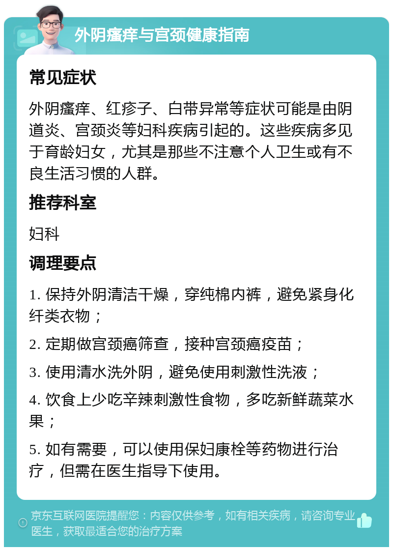 外阴瘙痒与宫颈健康指南 常见症状 外阴瘙痒、红疹子、白带异常等症状可能是由阴道炎、宫颈炎等妇科疾病引起的。这些疾病多见于育龄妇女，尤其是那些不注意个人卫生或有不良生活习惯的人群。 推荐科室 妇科 调理要点 1. 保持外阴清洁干燥，穿纯棉内裤，避免紧身化纤类衣物； 2. 定期做宫颈癌筛查，接种宫颈癌疫苗； 3. 使用清水洗外阴，避免使用刺激性洗液； 4. 饮食上少吃辛辣刺激性食物，多吃新鲜蔬菜水果； 5. 如有需要，可以使用保妇康栓等药物进行治疗，但需在医生指导下使用。