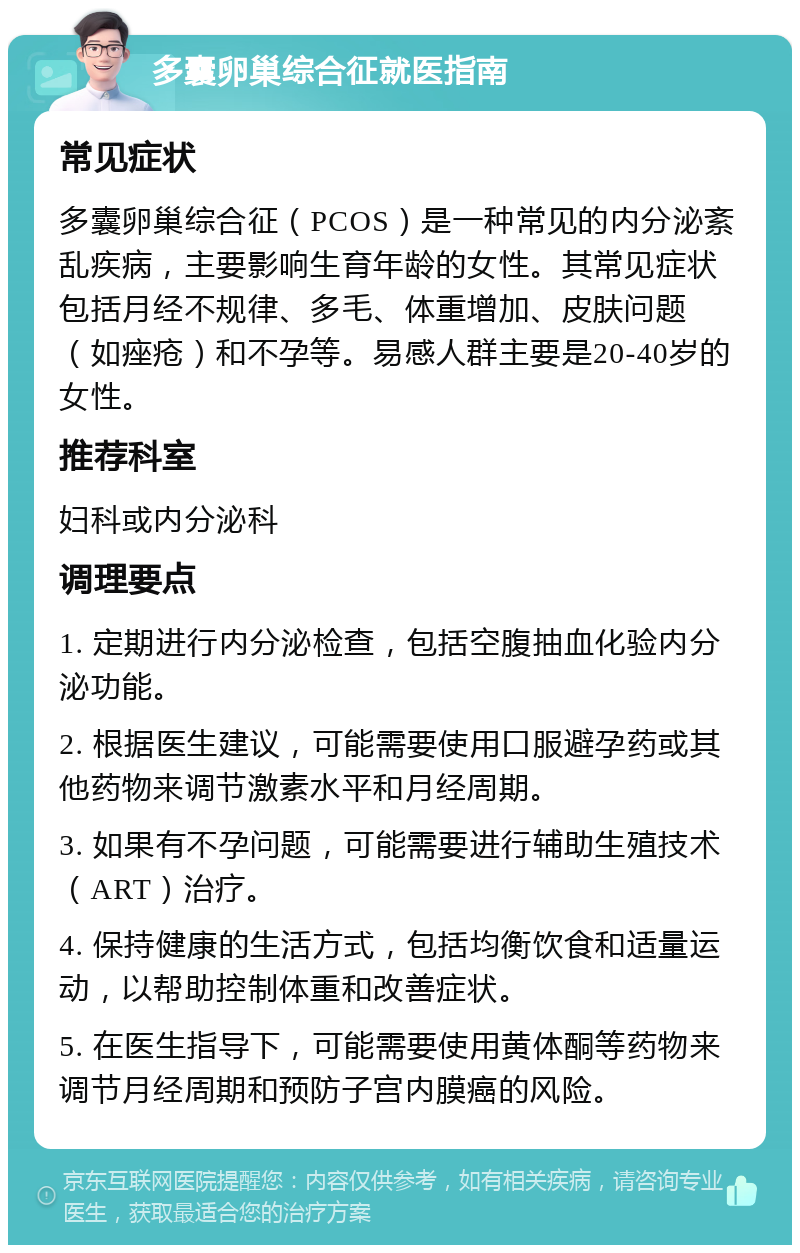 多囊卵巢综合征就医指南 常见症状 多囊卵巢综合征（PCOS）是一种常见的内分泌紊乱疾病，主要影响生育年龄的女性。其常见症状包括月经不规律、多毛、体重增加、皮肤问题（如痤疮）和不孕等。易感人群主要是20-40岁的女性。 推荐科室 妇科或内分泌科 调理要点 1. 定期进行内分泌检查，包括空腹抽血化验内分泌功能。 2. 根据医生建议，可能需要使用口服避孕药或其他药物来调节激素水平和月经周期。 3. 如果有不孕问题，可能需要进行辅助生殖技术（ART）治疗。 4. 保持健康的生活方式，包括均衡饮食和适量运动，以帮助控制体重和改善症状。 5. 在医生指导下，可能需要使用黄体酮等药物来调节月经周期和预防子宫内膜癌的风险。