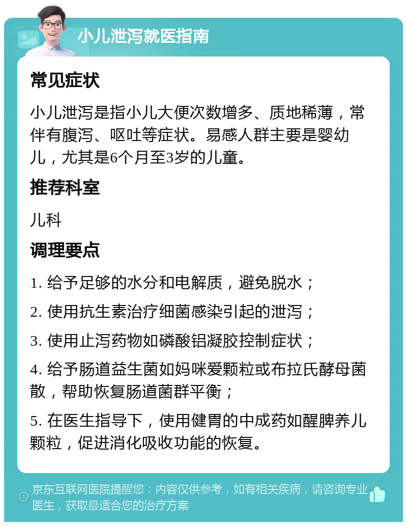 小儿泄泻就医指南 常见症状 小儿泄泻是指小儿大便次数增多、质地稀薄，常伴有腹泻、呕吐等症状。易感人群主要是婴幼儿，尤其是6个月至3岁的儿童。 推荐科室 儿科 调理要点 1. 给予足够的水分和电解质，避免脱水； 2. 使用抗生素治疗细菌感染引起的泄泻； 3. 使用止泻药物如磷酸铝凝胶控制症状； 4. 给予肠道益生菌如妈咪爱颗粒或布拉氏酵母菌散，帮助恢复肠道菌群平衡； 5. 在医生指导下，使用健胃的中成药如醒脾养儿颗粒，促进消化吸收功能的恢复。