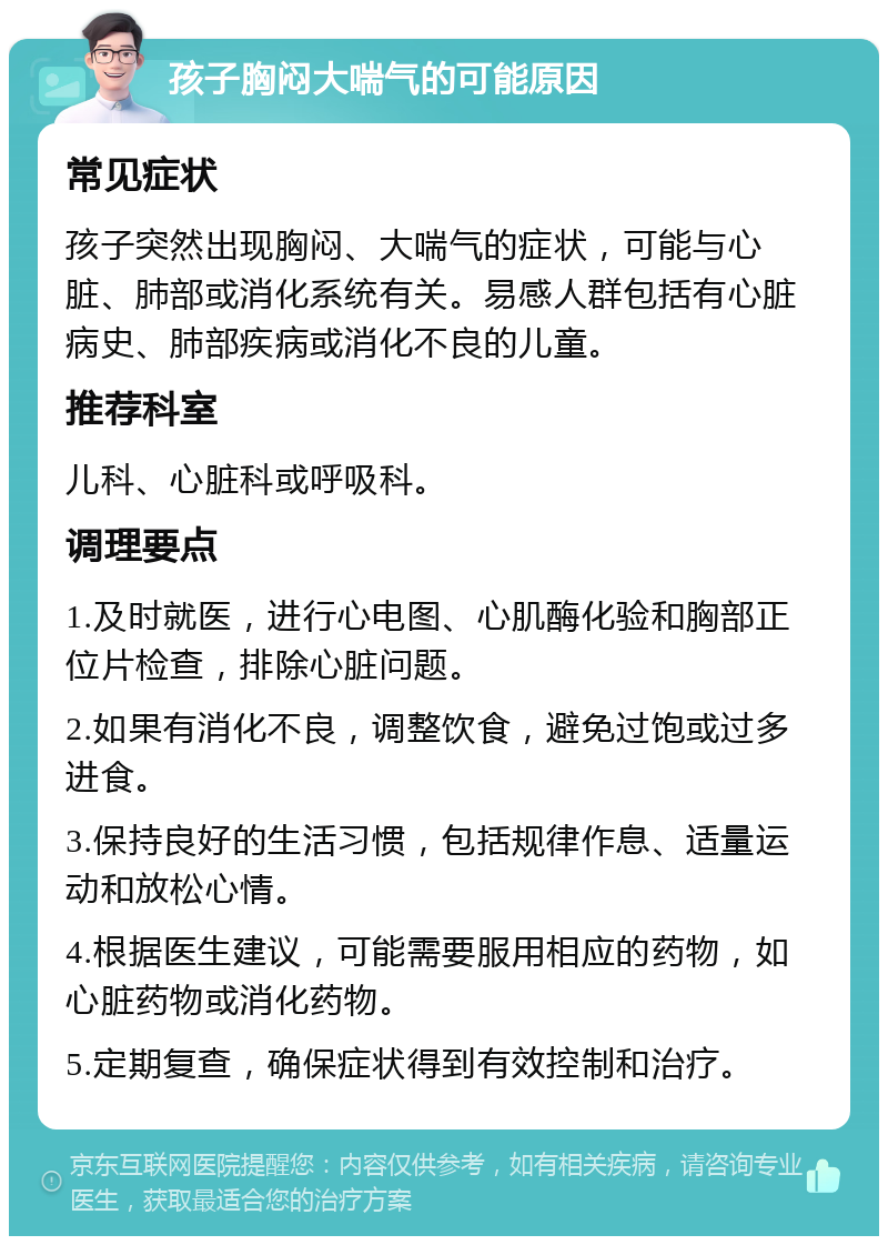 孩子胸闷大喘气的可能原因 常见症状 孩子突然出现胸闷、大喘气的症状，可能与心脏、肺部或消化系统有关。易感人群包括有心脏病史、肺部疾病或消化不良的儿童。 推荐科室 儿科、心脏科或呼吸科。 调理要点 1.及时就医，进行心电图、心肌酶化验和胸部正位片检查，排除心脏问题。 2.如果有消化不良，调整饮食，避免过饱或过多进食。 3.保持良好的生活习惯，包括规律作息、适量运动和放松心情。 4.根据医生建议，可能需要服用相应的药物，如心脏药物或消化药物。 5.定期复查，确保症状得到有效控制和治疗。