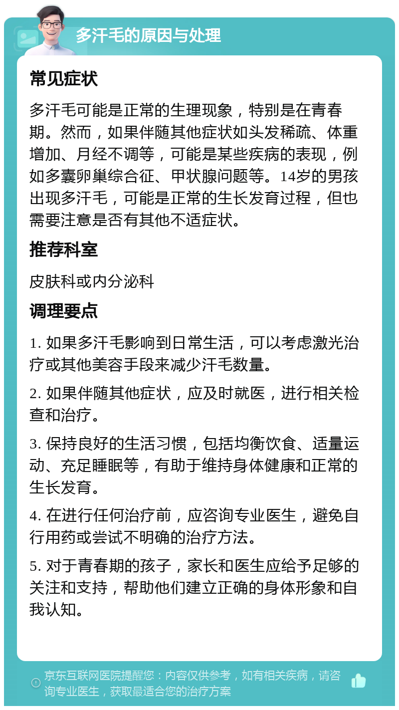 多汗毛的原因与处理 常见症状 多汗毛可能是正常的生理现象，特别是在青春期。然而，如果伴随其他症状如头发稀疏、体重增加、月经不调等，可能是某些疾病的表现，例如多囊卵巢综合征、甲状腺问题等。14岁的男孩出现多汗毛，可能是正常的生长发育过程，但也需要注意是否有其他不适症状。 推荐科室 皮肤科或内分泌科 调理要点 1. 如果多汗毛影响到日常生活，可以考虑激光治疗或其他美容手段来减少汗毛数量。 2. 如果伴随其他症状，应及时就医，进行相关检查和治疗。 3. 保持良好的生活习惯，包括均衡饮食、适量运动、充足睡眠等，有助于维持身体健康和正常的生长发育。 4. 在进行任何治疗前，应咨询专业医生，避免自行用药或尝试不明确的治疗方法。 5. 对于青春期的孩子，家长和医生应给予足够的关注和支持，帮助他们建立正确的身体形象和自我认知。