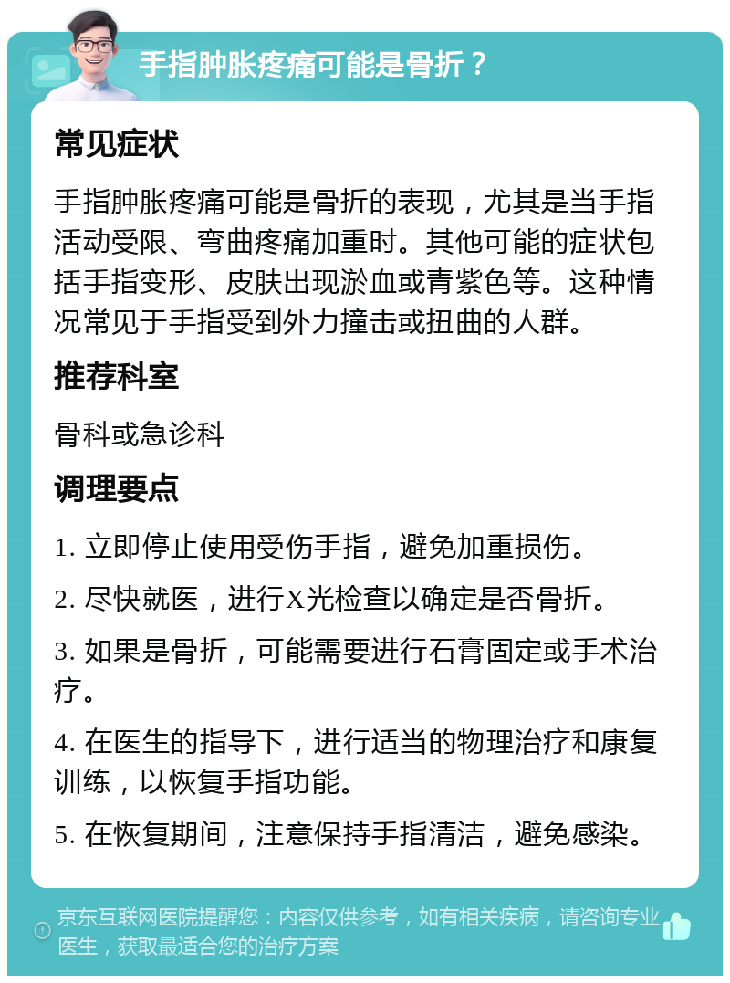 手指肿胀疼痛可能是骨折？ 常见症状 手指肿胀疼痛可能是骨折的表现，尤其是当手指活动受限、弯曲疼痛加重时。其他可能的症状包括手指变形、皮肤出现淤血或青紫色等。这种情况常见于手指受到外力撞击或扭曲的人群。 推荐科室 骨科或急诊科 调理要点 1. 立即停止使用受伤手指，避免加重损伤。 2. 尽快就医，进行X光检查以确定是否骨折。 3. 如果是骨折，可能需要进行石膏固定或手术治疗。 4. 在医生的指导下，进行适当的物理治疗和康复训练，以恢复手指功能。 5. 在恢复期间，注意保持手指清洁，避免感染。