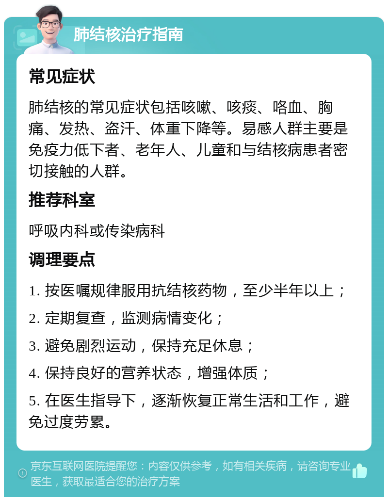 肺结核治疗指南 常见症状 肺结核的常见症状包括咳嗽、咳痰、咯血、胸痛、发热、盗汗、体重下降等。易感人群主要是免疫力低下者、老年人、儿童和与结核病患者密切接触的人群。 推荐科室 呼吸内科或传染病科 调理要点 1. 按医嘱规律服用抗结核药物，至少半年以上； 2. 定期复查，监测病情变化； 3. 避免剧烈运动，保持充足休息； 4. 保持良好的营养状态，增强体质； 5. 在医生指导下，逐渐恢复正常生活和工作，避免过度劳累。