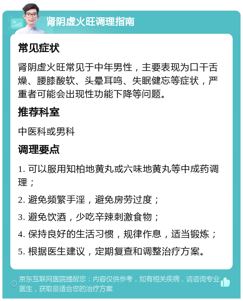 肾阴虚火旺调理指南 常见症状 肾阴虚火旺常见于中年男性，主要表现为口干舌燥、腰膝酸软、头晕耳鸣、失眠健忘等症状，严重者可能会出现性功能下降等问题。 推荐科室 中医科或男科 调理要点 1. 可以服用知柏地黄丸或六味地黄丸等中成药调理； 2. 避免频繁手淫，避免房劳过度； 3. 避免饮酒，少吃辛辣刺激食物； 4. 保持良好的生活习惯，规律作息，适当锻炼； 5. 根据医生建议，定期复查和调整治疗方案。