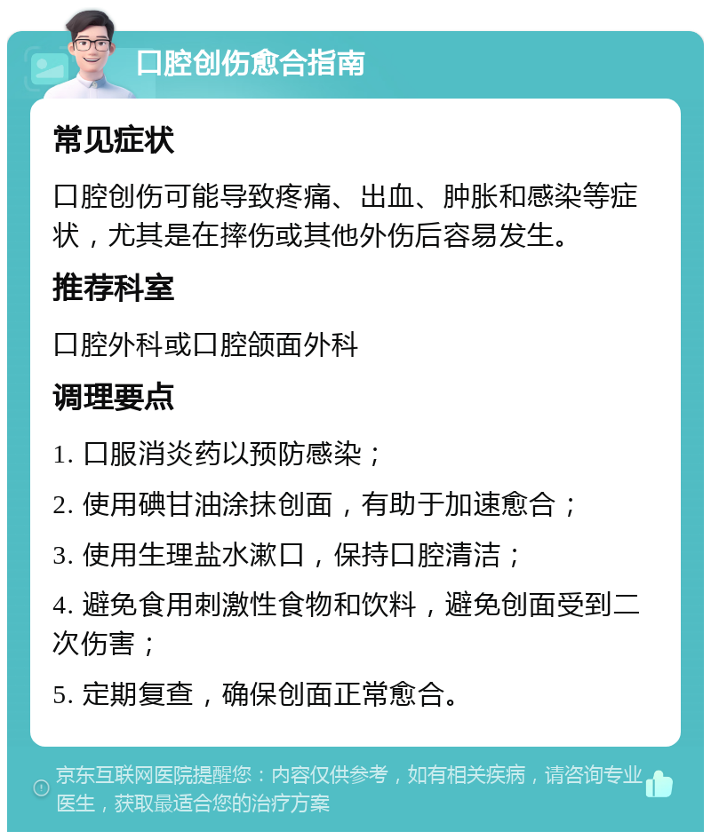 口腔创伤愈合指南 常见症状 口腔创伤可能导致疼痛、出血、肿胀和感染等症状，尤其是在摔伤或其他外伤后容易发生。 推荐科室 口腔外科或口腔颌面外科 调理要点 1. 口服消炎药以预防感染； 2. 使用碘甘油涂抹创面，有助于加速愈合； 3. 使用生理盐水漱口，保持口腔清洁； 4. 避免食用刺激性食物和饮料，避免创面受到二次伤害； 5. 定期复查，确保创面正常愈合。