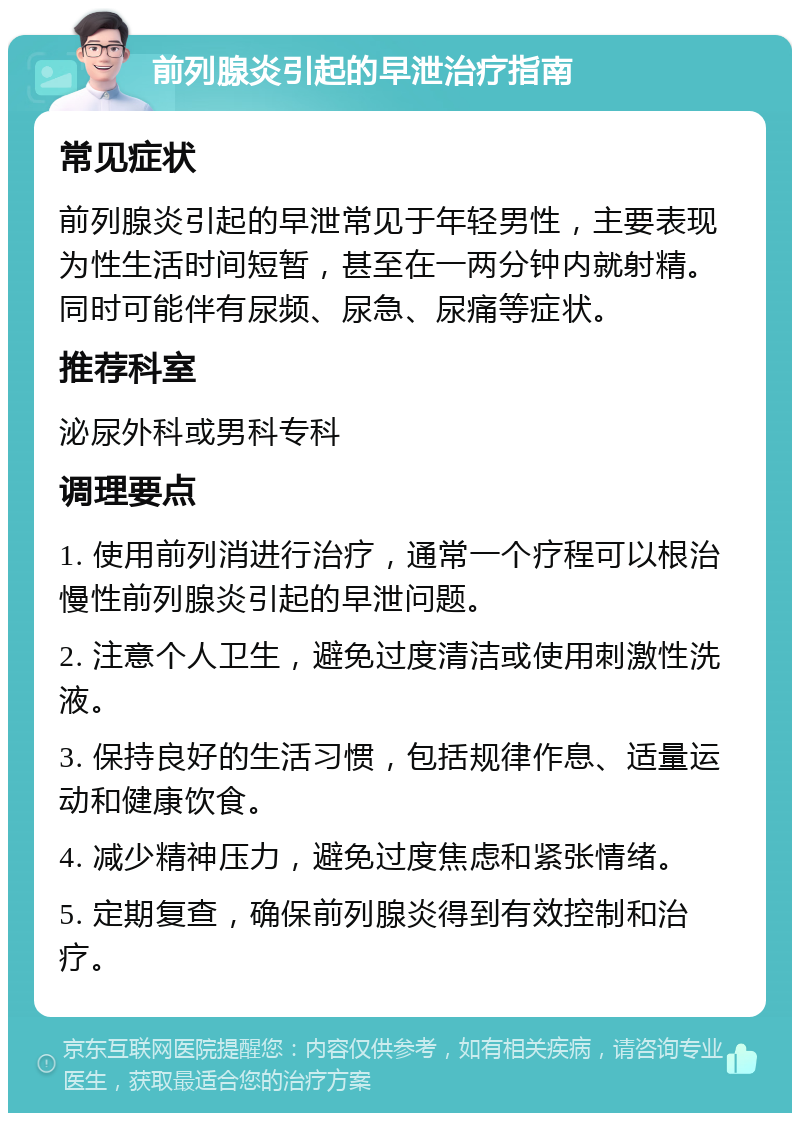 前列腺炎引起的早泄治疗指南 常见症状 前列腺炎引起的早泄常见于年轻男性，主要表现为性生活时间短暂，甚至在一两分钟内就射精。同时可能伴有尿频、尿急、尿痛等症状。 推荐科室 泌尿外科或男科专科 调理要点 1. 使用前列消进行治疗，通常一个疗程可以根治慢性前列腺炎引起的早泄问题。 2. 注意个人卫生，避免过度清洁或使用刺激性洗液。 3. 保持良好的生活习惯，包括规律作息、适量运动和健康饮食。 4. 减少精神压力，避免过度焦虑和紧张情绪。 5. 定期复查，确保前列腺炎得到有效控制和治疗。